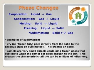 Phase Changes
Evaporation: Liquid  Gas
Condensation: Gas  Liquid
Melting: Solid  Liquid
Freezing: Liquid  Solid
*Sublimation: Solid  Gas
*Examples of sublimation:
• Dry ice (frozen CO2) goes directly from the solid to the
gaseous state (it sublimates). This creates an eerie.
• Comets are very small objects containing frozen gases that
sublimate when the comet get close enough to the sun. This
creates the characteristic tail the can be millions of miles long.
 