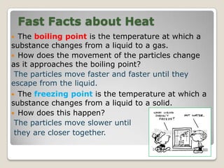 Fast Facts about Heat
 The boiling point is the temperature at which a
substance changes from a liquid to a gas.
 How does the movement of the particles change
as it approaches the boiling point?
The particles move faster and faster until they
escape from the liquid.
 The freezing point is the temperature at which a
substance changes from a liquid to a solid.
 How does this happen?
The particles move slower until
they are closer together.
 