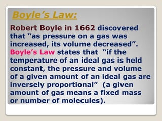 Boyle’s Law:
Robert Boyle in 1662 discovered
that “as pressure on a gas was
increased, its volume decreased”.
Boyle’s Law states that “if the
temperature of an ideal gas is held
constant, the pressure and volume
of a given amount of an ideal gas are
inversely proportional” (a given
amount of gas means a fixed mass
or number of molecules).
 