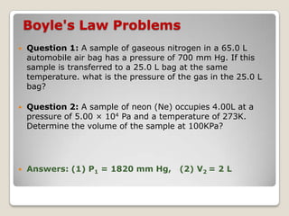 Boyle's Law Problems
 Question 1: A sample of gaseous nitrogen in a 65.0 L
automobile air bag has a pressure of 700 mm Hg. If this
sample is transferred to a 25.0 L bag at the same
temperature. what is the pressure of the gas in the 25.0 L
bag?
 Question 2: A sample of neon (Ne) occupies 4.00L at a
pressure of 5.00 × 104 Pa and a temperature of 273K.
Determine the volume of the sample at 100KPa?
 Answers: (1) P1 = 1820 mm Hg, (2) V2 = 2 L
 