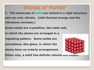 States of Matter
1. The molecules of solid are locked in a rigid structure
and can only vibrate. (Add thermal energy and the
vibrations increase.)
Some solids are crystalline, like table salt,
in which the atoms are arranged in a
repeating pattern. Some solids are
amorphous, like glass, in which the
atoms have no orderly arrangement.
Either way, a solid has definite volume and shape.
 