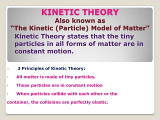 KINETIC THEORY
Also known as
“The Kinetic (Particle) Model of Matter”
Kinetic Theory states that the tiny
particles in all forms of matter are in
constant motion.
 3 Principles of Kinetic Theory:
• All matter is made of tiny particles.
• These particles are in constant motion
• When particles collide with each other or the
container, the collisions are perfectly elastic.
 