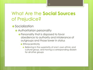What Are the Social Sources
of Prejudice?
 Socialization
 Authoritarian personality
 Personality that is disposed to favor
obedience to authority and intolerance of
outgroups and those lower in status
 Ethnocentricity
 Believing in the superiority of one’s own ethnic and
cultural group, and having a corresponding disdain
for all other groups
13
 