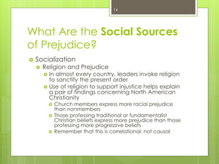 What Are the Social Sources
of Prejudice?
 Socialization
 Religion and Prejudice
 In almost every country, leaders invoke religion
to sanctify the present order
 Use of religion to support injustice helps explain
a pair of findings concerning North American
Christianity
 Church members express more racial prejudice
than nonmembers
 Those professing traditional or fundamentalist
Christian beliefs express more prejudice than those
professing more progressive beliefs
 Remember that this is correlational, not causal
14
 
