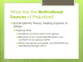 What Are the Motivational
Sources of Prejudice?
 Social Identity Theory: Feeling Superior to
Others
 Ingroup bias
 Tendency to favor one’s own group
 Because of our social identifications, we
conform to our group norms
 When our group succeeds, we feel better by
identifying strongly with it
20
 