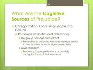 What Are the Cognitive
Sources of Prejudice?
 Categorization: Classifying People into
Groups
 Perceived Similarities and Differences
 Outgroup homogeneity effect
 Perception of outgroup members as more similar
to one another than are ingroup members
 Own-race bias
 Tendency for people to more accurately
recognize faces of their own race
24
 