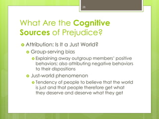 What Are the Cognitive
Sources of Prejudice?
 Attribution: Is It a Just World?
 Group-serving bias
 Explaining away outgroup members’ positive
behaviors; also attributing negative behaviors
to their dispositions
 Just-world phenomenon
 Tendency of people to believe that the world
is just and that people therefore get what
they deserve and deserve what they get
28
 