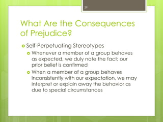 What Are the Consequences
of Prejudice?
 Self-Perpetuating Stereotypes
 Whenever a member of a group behaves
as expected, we duly note the fact; our
prior belief is confirmed
 When a member of a group behaves
inconsistently with our expectation, we may
interpret or explain away the behavior as
due to special circumstances
29
 
