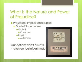 What Is the Nature and Power
of Prejudice?
 Prejudice: Implicit and Explicit
 Dual attitude system
 Explicit
 Conscious
 Implicit
 Automatic
Our actions don’t always
match our beliefs/attitudes
4
 