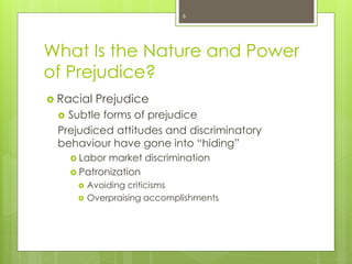 What Is the Nature and Power
of Prejudice?
 Racial Prejudice
 Subtle forms of prejudice
Prejudiced attitudes and discriminatory
behaviour have gone into “hiding”
 Labor market discrimination
 Patronization
 Avoiding criticisms
 Overpraising accomplishments
6
 