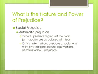 What Is the Nature and Power
of Prejudice?
 Racial Prejudice
 Automatic prejudice
 Involves primitive regions of the brain
(amygdala) are associated with fear
 Critics note that unconscious associations
may only indicate cultural assumptions,
perhaps without prejudice
7
 