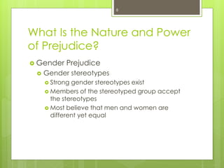 What Is the Nature and Power
of Prejudice?
 Gender Prejudice
 Gender stereotypes
 Strong gender stereotypes exist
 Members of the stereotyped group accept
the stereotypes
 Most believe that men and women are
different yet equal
8
 