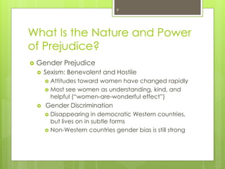 What Is the Nature and Power
of Prejudice?
 Gender Prejudice
 Sexism: Benevolent and Hostile
 Attitudes toward women have changed rapidly
 Most see women as understanding, kind, and
helpful (“women-are-wonderful effect”)
 Gender Discrimination
 Disappearing in democratic Western countries,
but lives on in subtle forms
 Non-Western countries gender bias is still strong
9
 