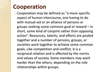 Cooperation
Cooperation may be defined as “a more specific
aspect of human intercourse, one having to do
with mutual aid or an alliance of persons or
groups seeking some common goal or reward – in
short, some kind of conjoint rather than opposing
action”. Resources, talents, and efforts are pooled
together and a number of persons, groups, or
societies work together to achieve some common
goals. Like competition and conflict, it is a
reciprocal relation and is affected by the norms
and values of society. Some members may work
harder than the others, depending on the role
relationships within groups.
 
