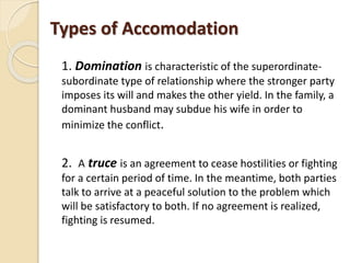 Types of Accomodation
1. Domination is characteristic of the superordinate-
subordinate type of relationship where the stronger party
imposes its will and makes the other yield. In the family, a
dominant husband may subdue his wife in order to
minimize the conflict.
2. A truce is an agreement to cease hostilities or fighting
for a certain period of time. In the meantime, both parties
talk to arrive at a peaceful solution to the problem which
will be satisfactory to both. If no agreement is realized,
fighting is resumed.
 