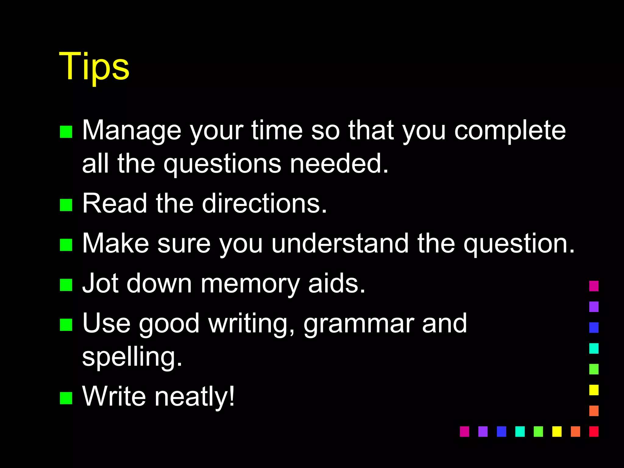 Tips
 Manage your time so that you complete
all the questions needed.
 Read the directions.
 Make sure you understand the question.
 Jot down memory aids.
 Use good writing, grammar and
spelling.
 Write neatly!
 