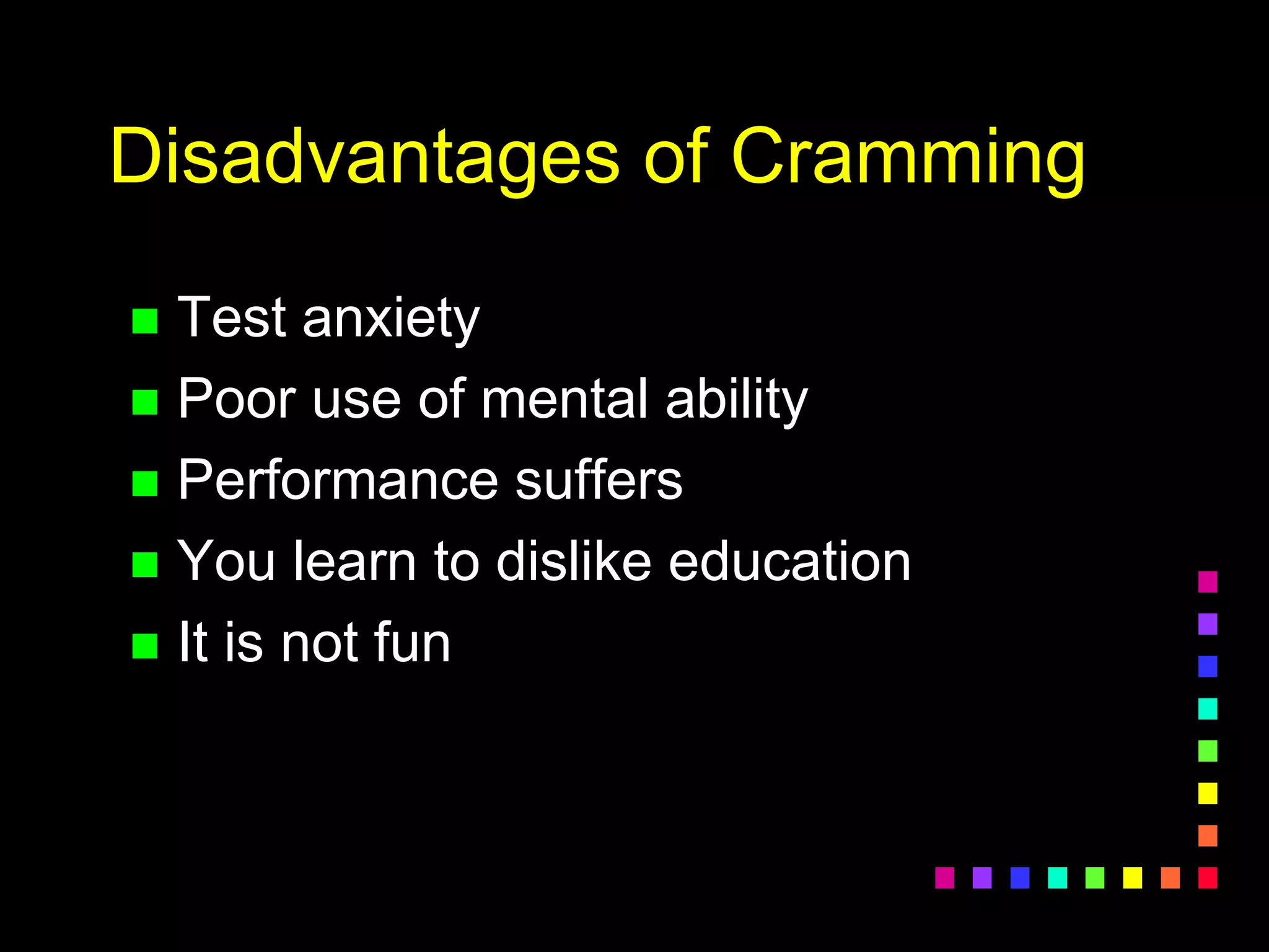 Disadvantages of Cramming
 Test anxiety
 Poor use of mental ability
 Performance suffers
 You learn to dislike education
 It is not fun
 