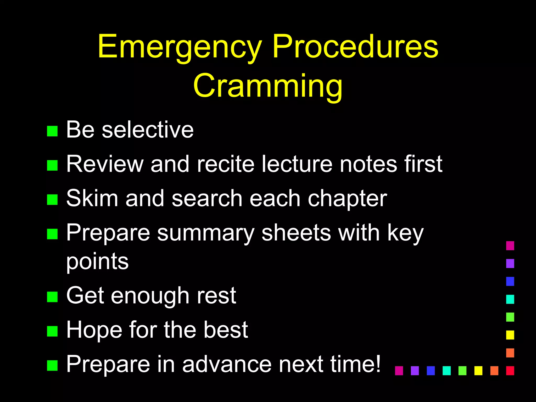 Emergency Procedures
Cramming
 Be selective
 Review and recite lecture notes first
 Skim and search each chapter
 Prepare summary sheets with key
points
 Get enough rest
 Hope for the best
 Prepare in advance next time!
 