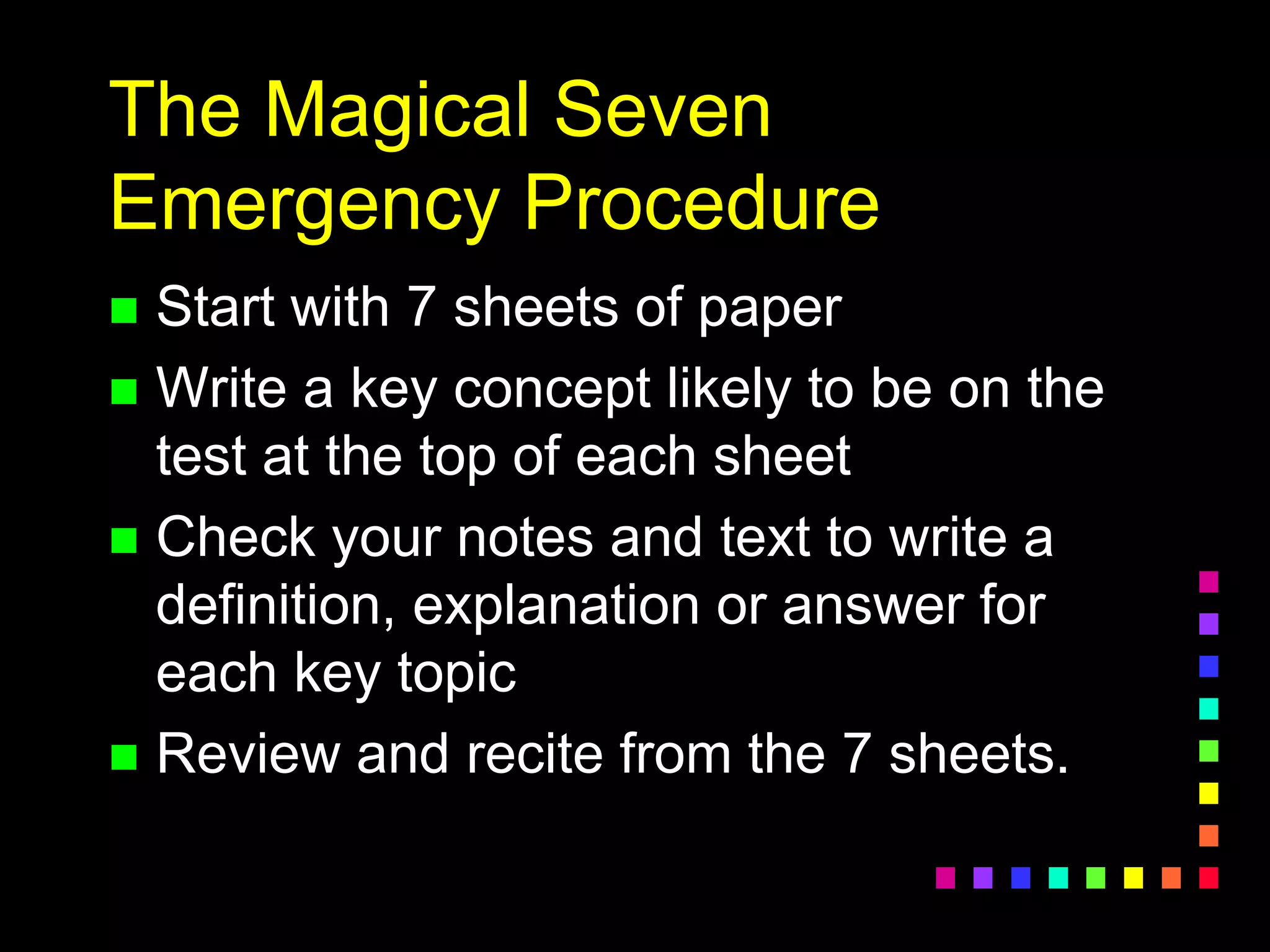 The Magical Seven
Emergency Procedure
 Start with 7 sheets of paper
 Write a key concept likely to be on the
test at the top of each sheet
 Check your notes and text to write a
definition, explanation or answer for
each key topic
 Review and recite from the 7 sheets.
 