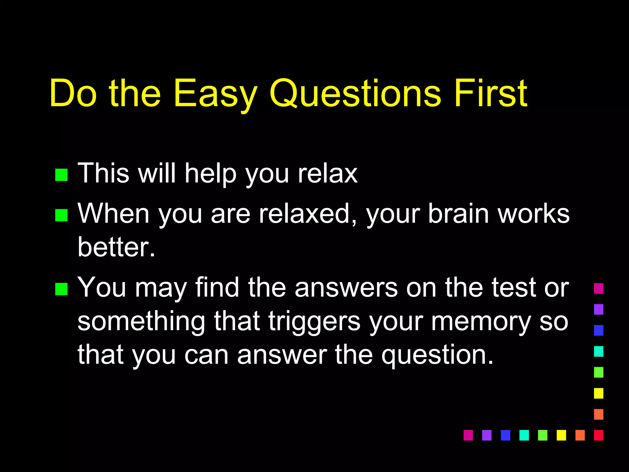 Do the Easy Questions First
 This will help you relax
 When you are relaxed, your brain works
better.
 You may find the answers on the test or
something that triggers your memory so
that you can answer the question.
 