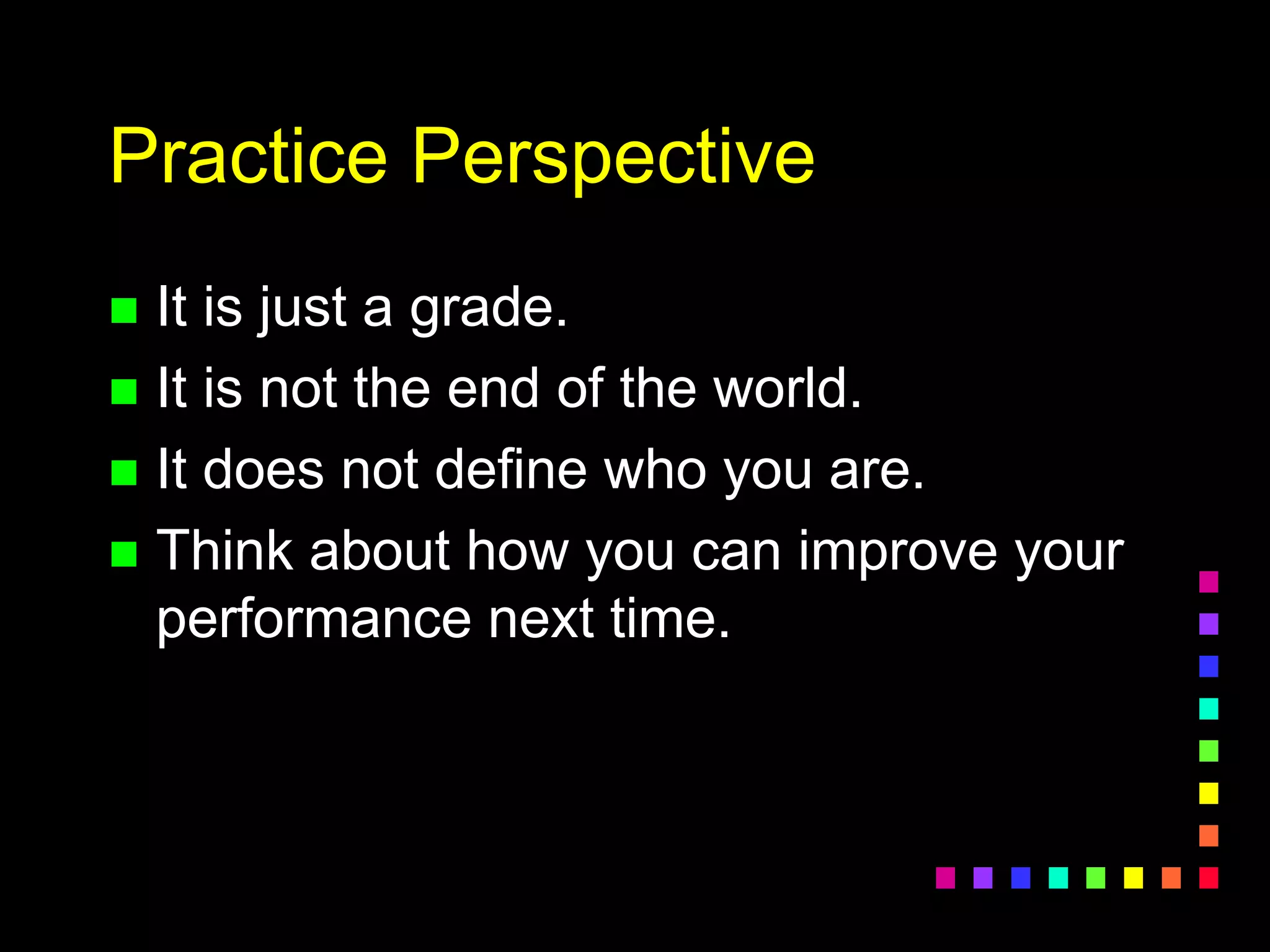 Practice Perspective
 It is just a grade.
 It is not the end of the world.
 It does not define who you are.
 Think about how you can improve your
performance next time.
 