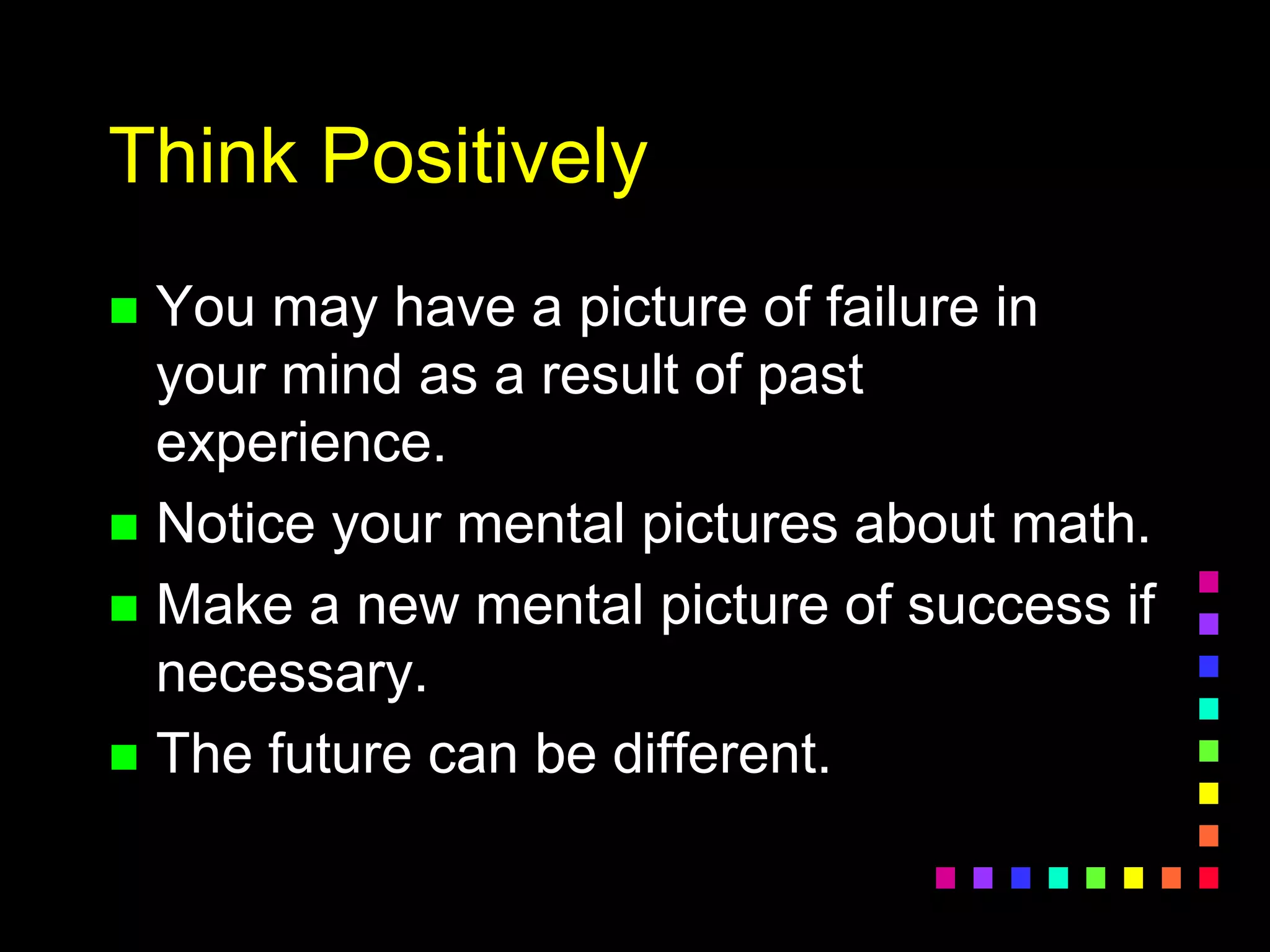 Think Positively
 You may have a picture of failure in
your mind as a result of past
experience.
 Notice your mental pictures about math.
 Make a new mental picture of success if
necessary.
 The future can be different.
 