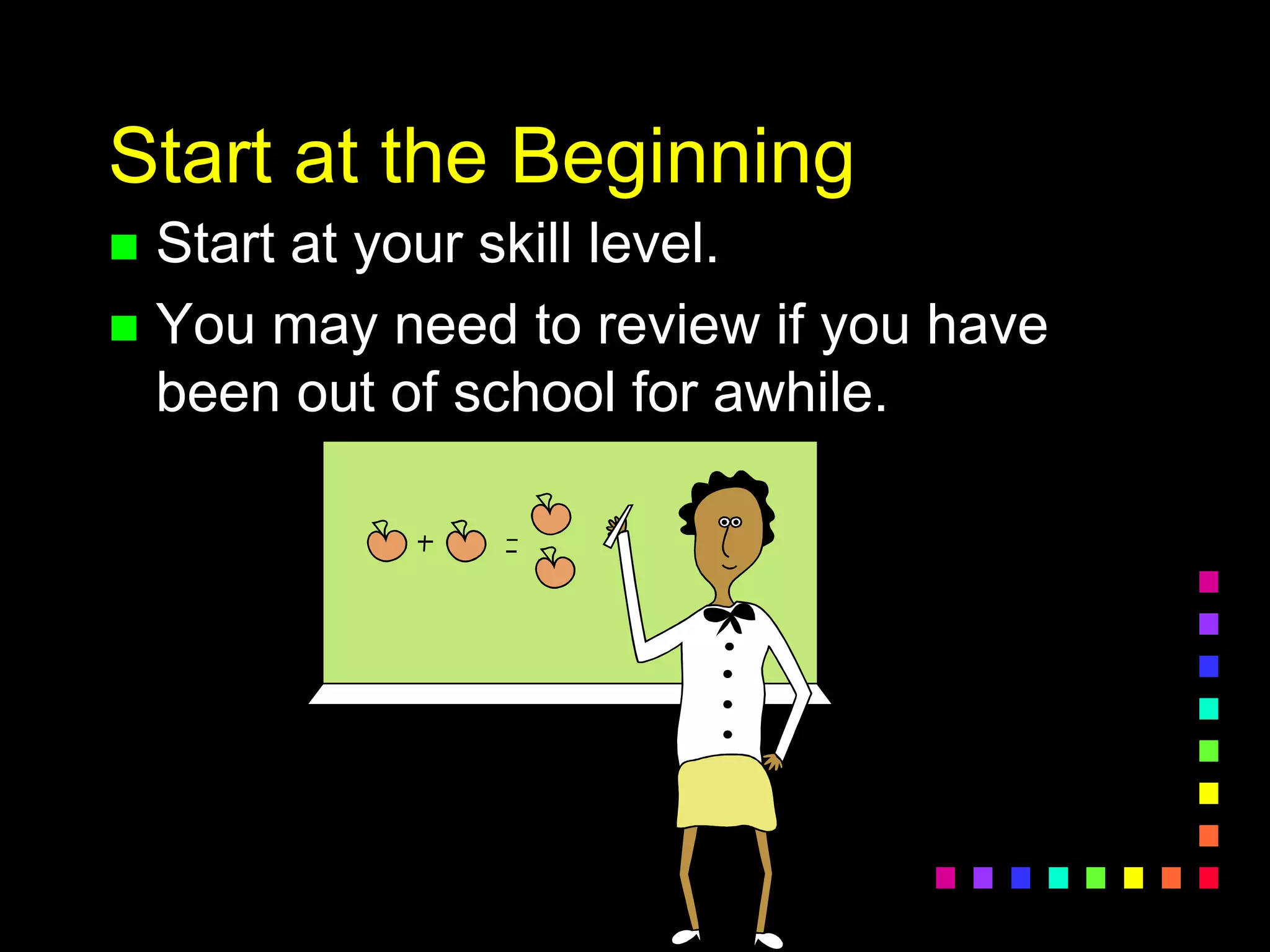 Start at the Beginning
 Start at your skill level.
 You may need to review if you have
been out of school for awhile.
 