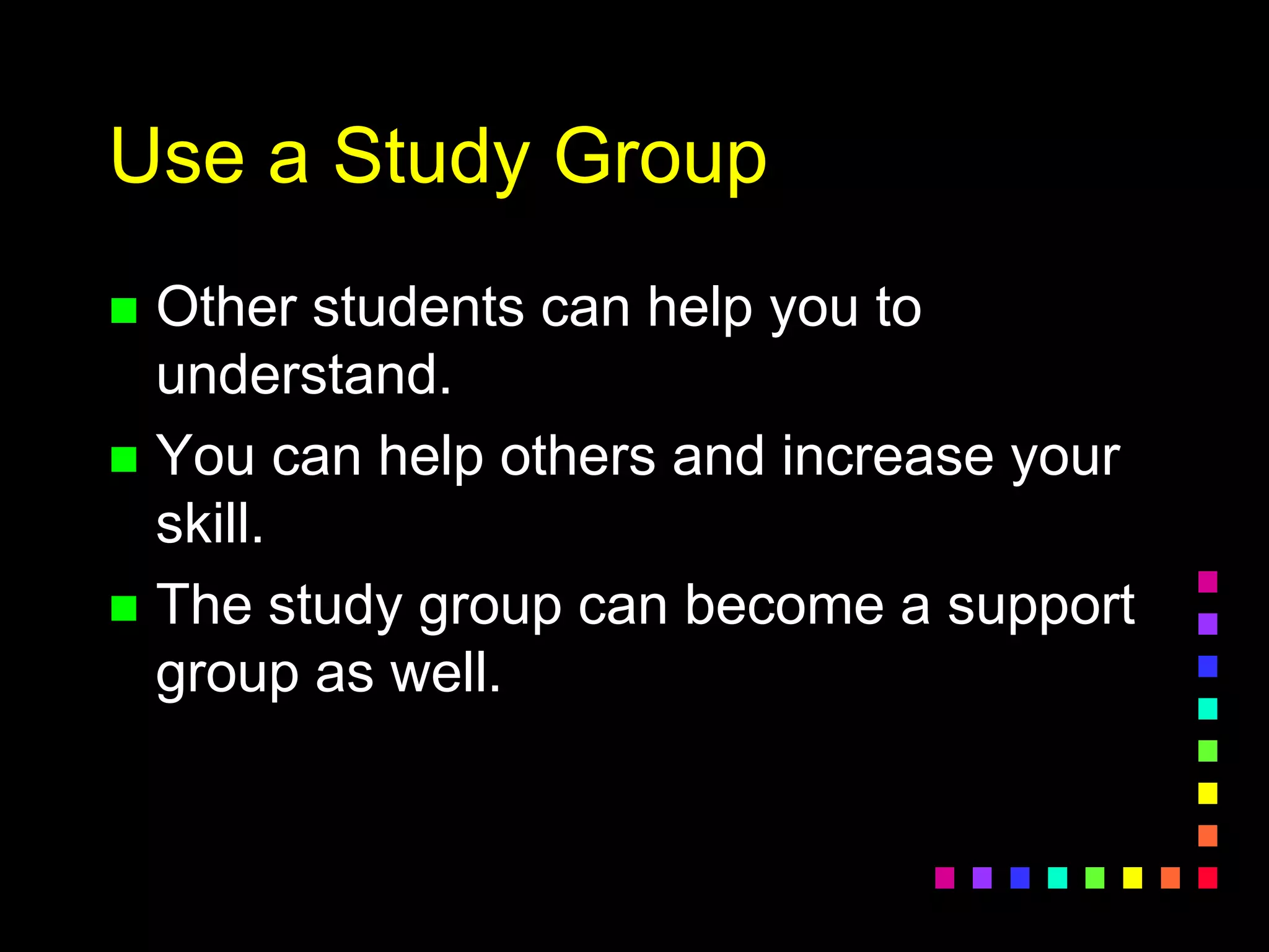 Use a Study Group
 Other students can help you to
understand.
 You can help others and increase your
skill.
 The study group can become a support
group as well.
 