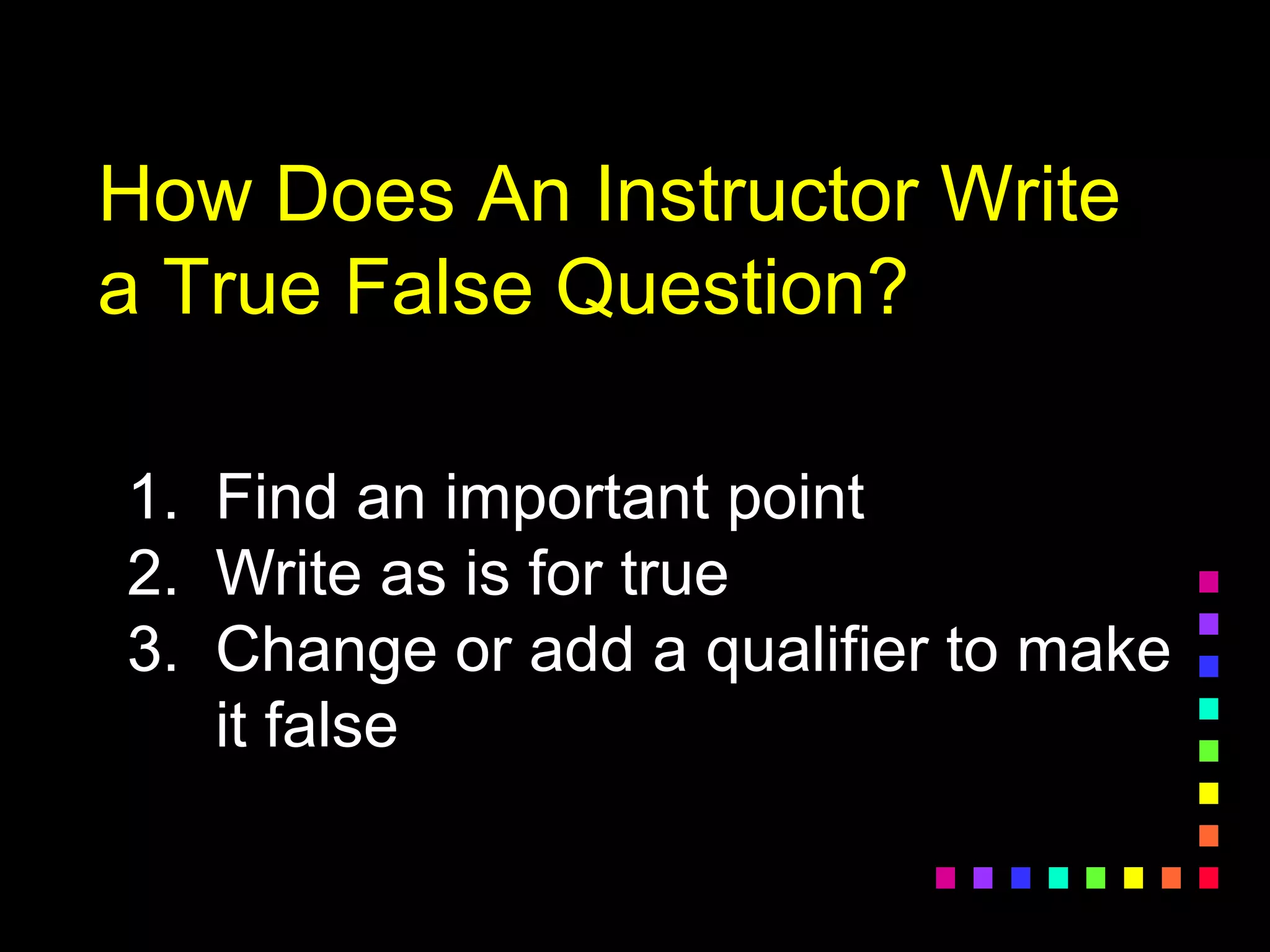 How Does An Instructor Write
a True False Question?
1. Find an important point
2. Write as is for true
3. Change or add a qualifier to make
it false
 
