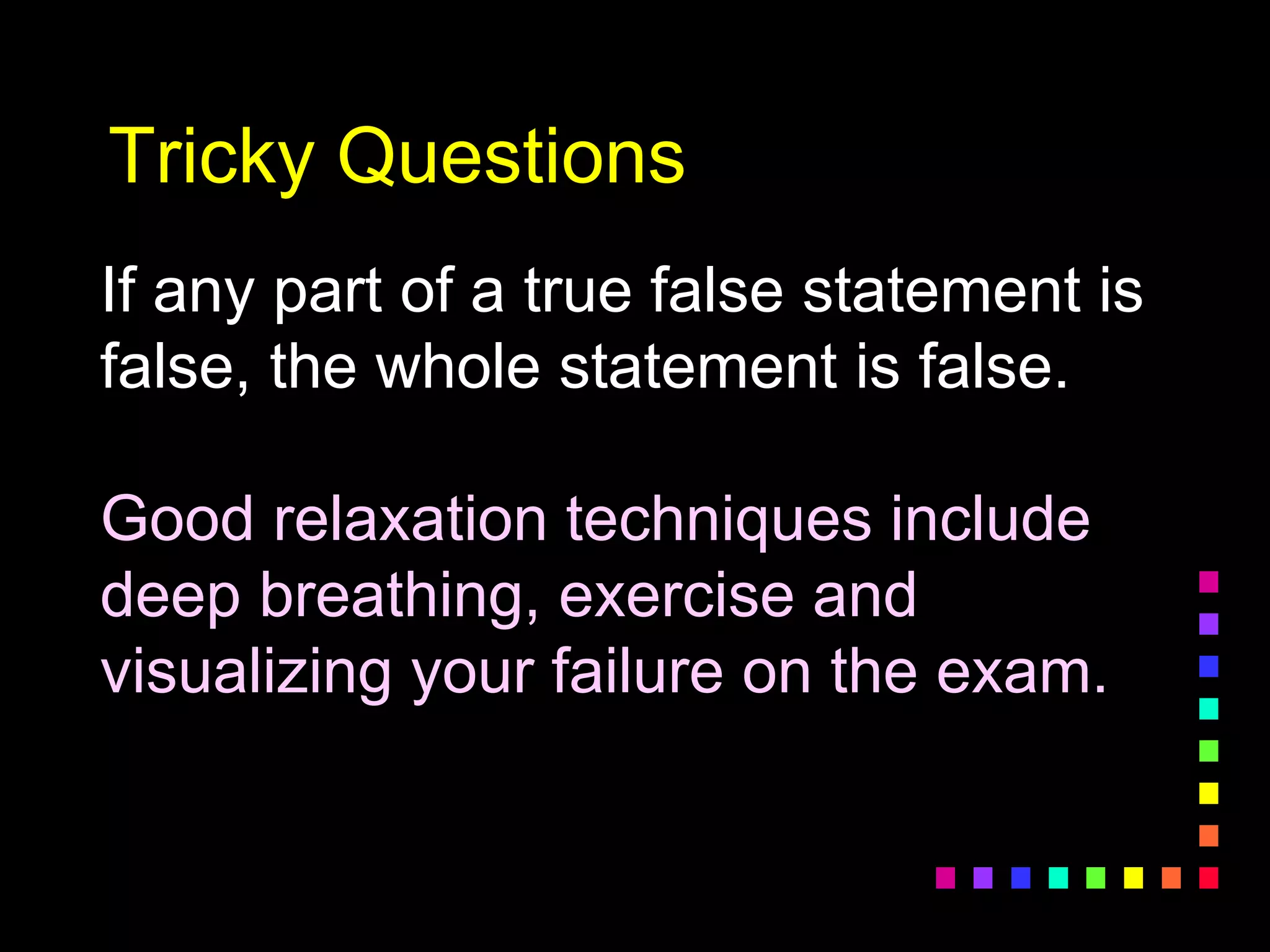Tricky Questions
If any part of a true false statement is
false, the whole statement is false.
Good relaxation techniques include
deep breathing, exercise and
visualizing your failure on the exam.
 