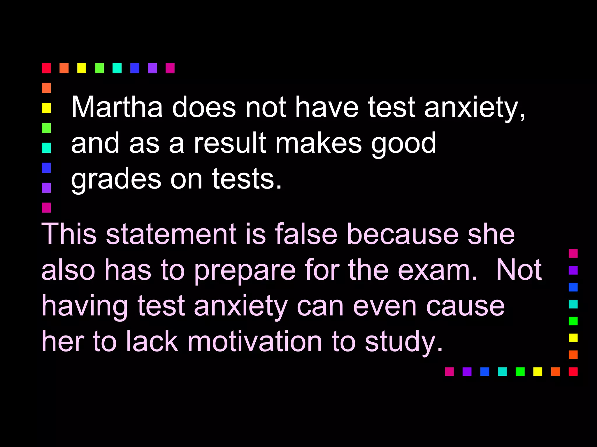 Martha does not have test anxiety,
and as a result makes good
grades on tests.
This statement is false because she
also has to prepare for the exam. Not
having test anxiety can even cause
her to lack motivation to study.
 