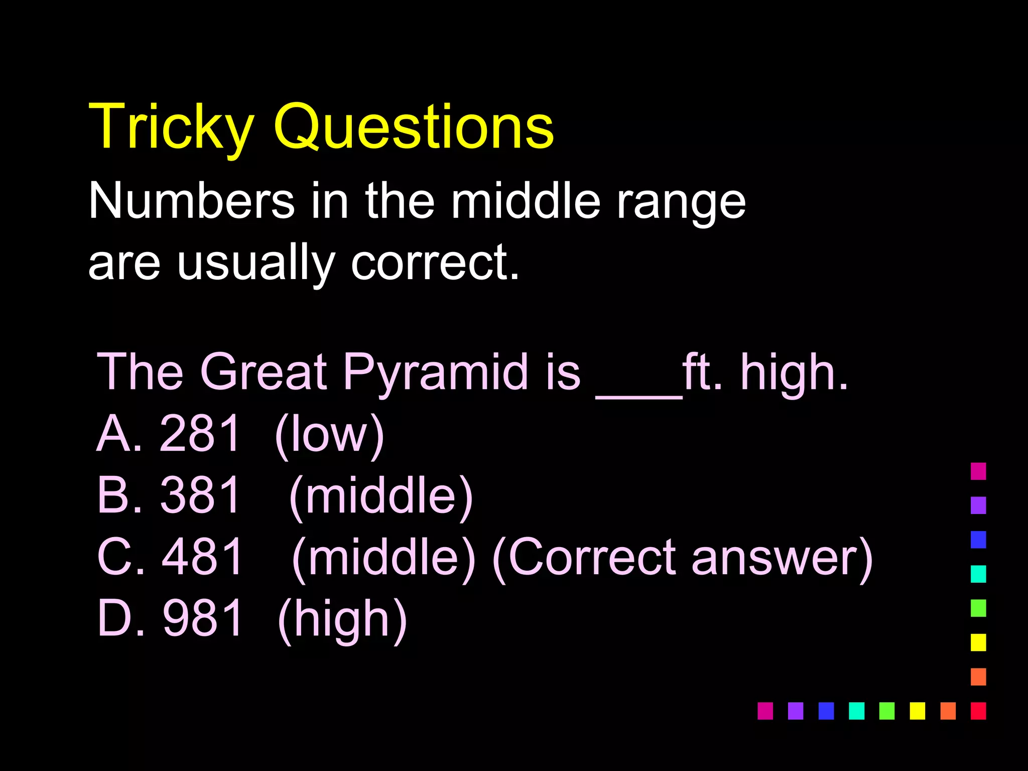 Tricky Questions
Numbers in the middle range
are usually correct.
The Great Pyramid is ___ft. high.
A. 281 (low)
B. 381 (middle)
C. 481 (middle) (Correct answer)
D. 981 (high)
 