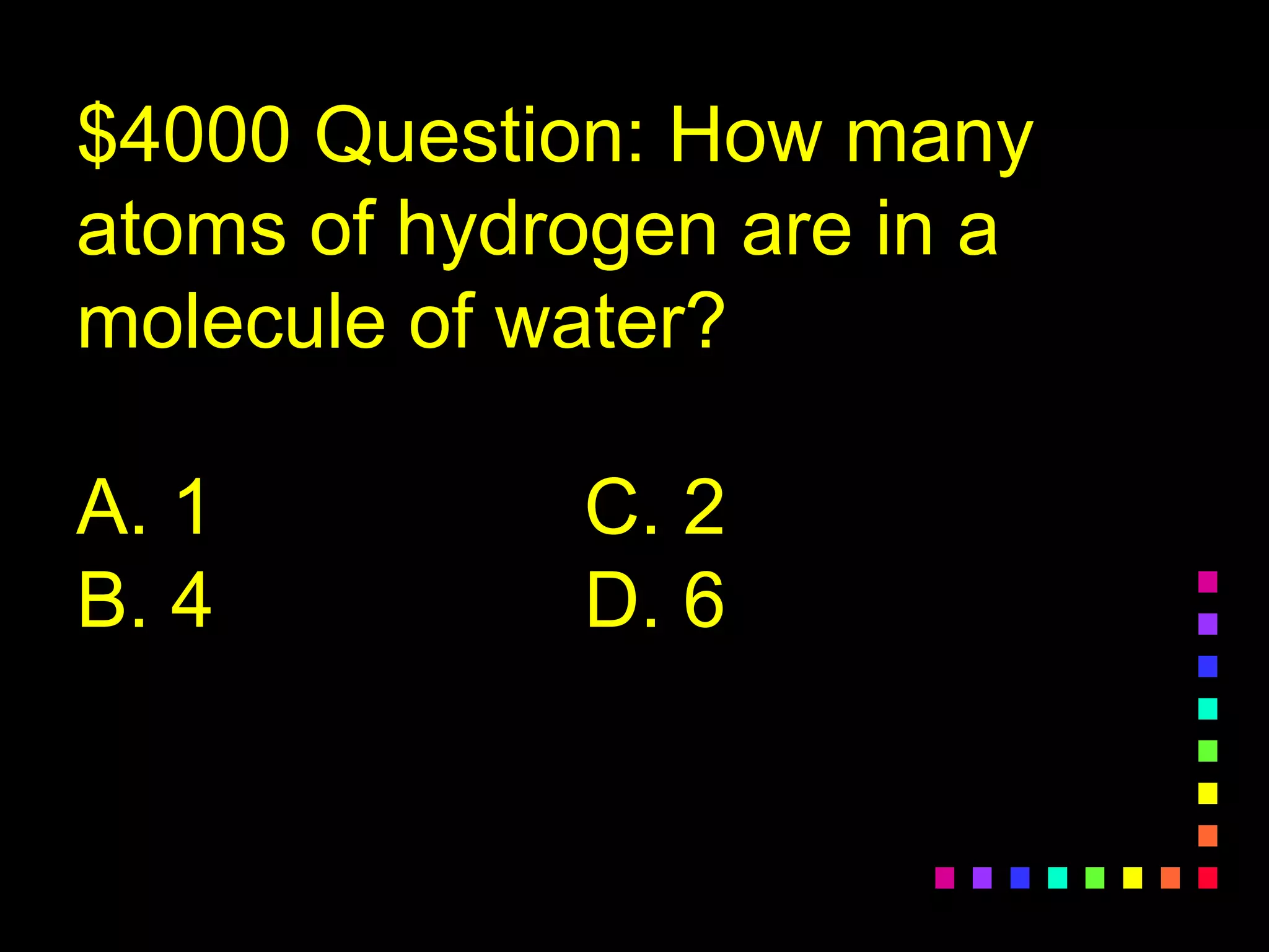 $4000 Question: How many
atoms of hydrogen are in a
molecule of water?
A. 1 C. 2
B. 4 D. 6
 