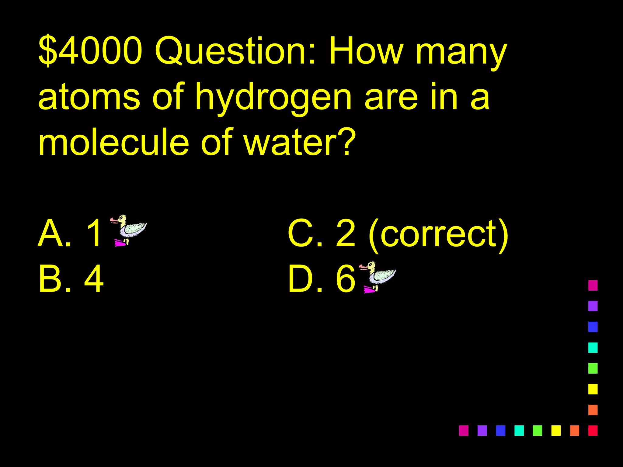 $4000 Question: How many
atoms of hydrogen are in a
molecule of water?
A. 1 C. 2 (correct)
B. 4 D. 6
 