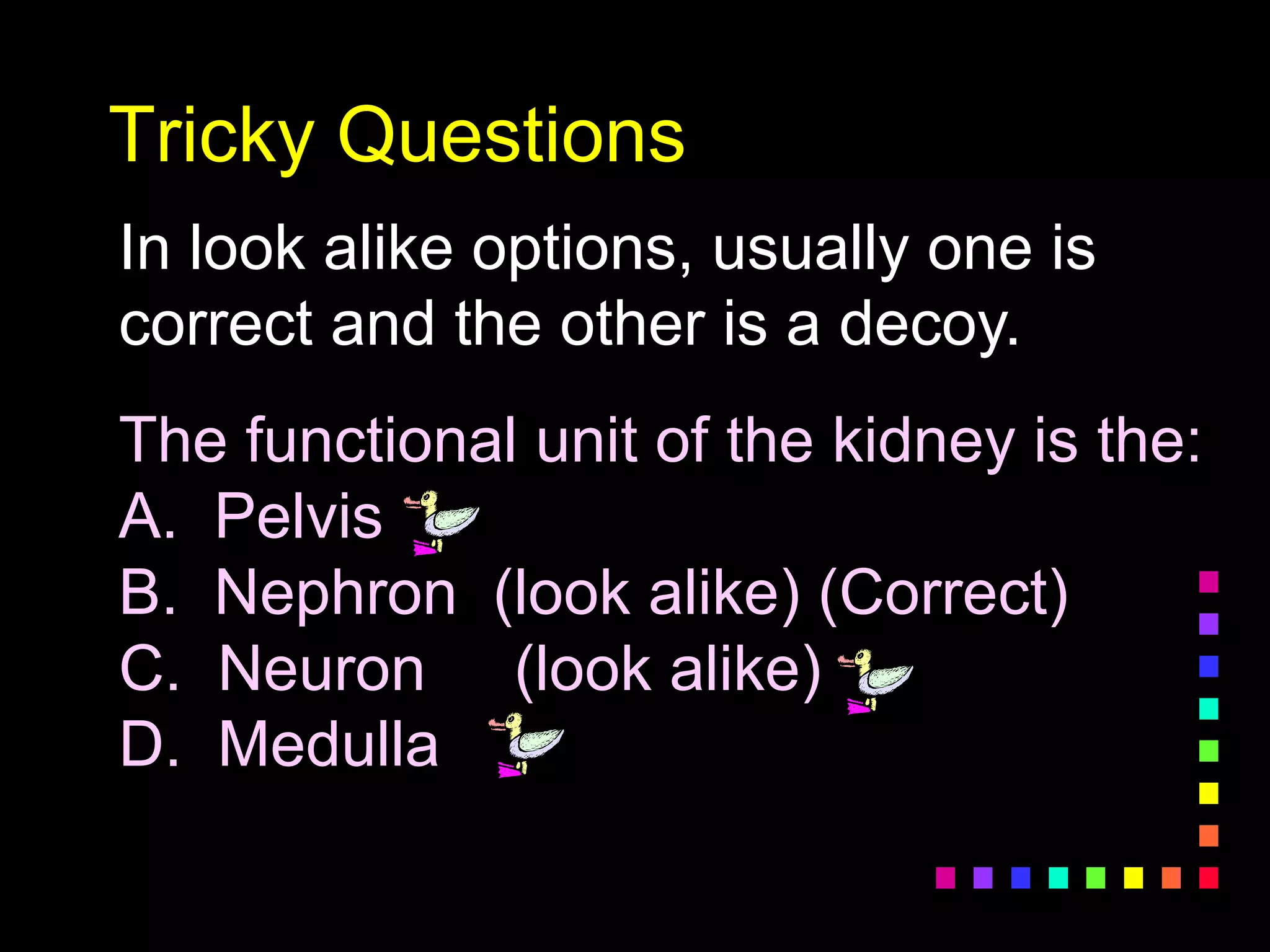 Tricky Questions
In look alike options, usually one is
correct and the other is a decoy.
The functional unit of the kidney is the:
A. Pelvis
B. Nephron (look alike) (Correct)
C. Neuron (look alike)
D. Medulla
 