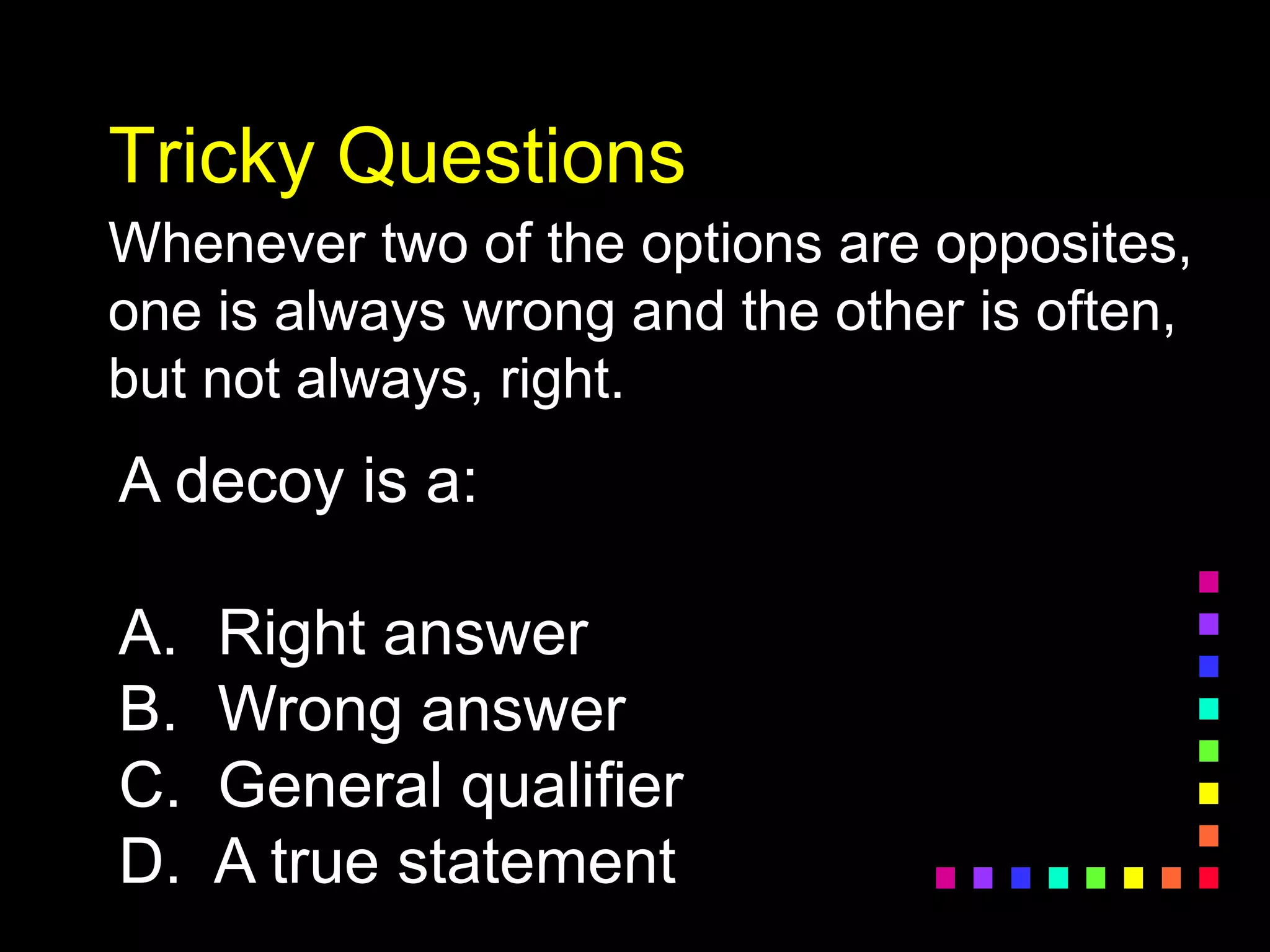 Tricky Questions
Whenever two of the options are opposites,
one is always wrong and the other is often,
but not always, right.
A decoy is a:
A. Right answer
B. Wrong answer
C. General qualifier
D. A true statement
 