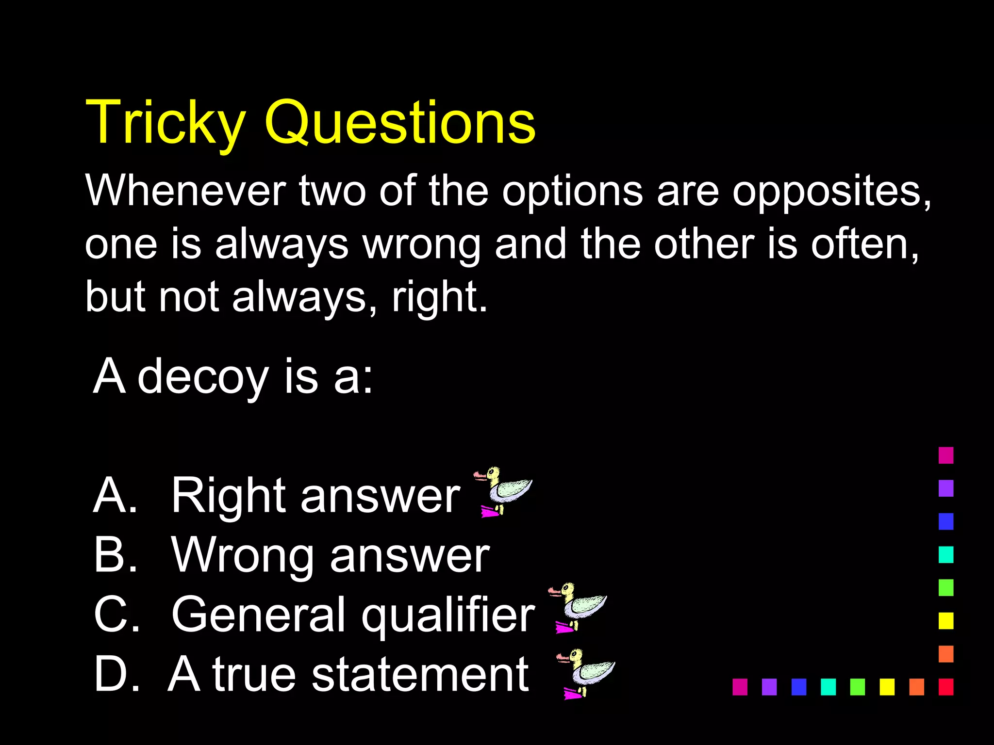 Tricky Questions
Whenever two of the options are opposites,
one is always wrong and the other is often,
but not always, right.
A decoy is a:
A. Right answer
B. Wrong answer
C. General qualifier
D. A true statement
 