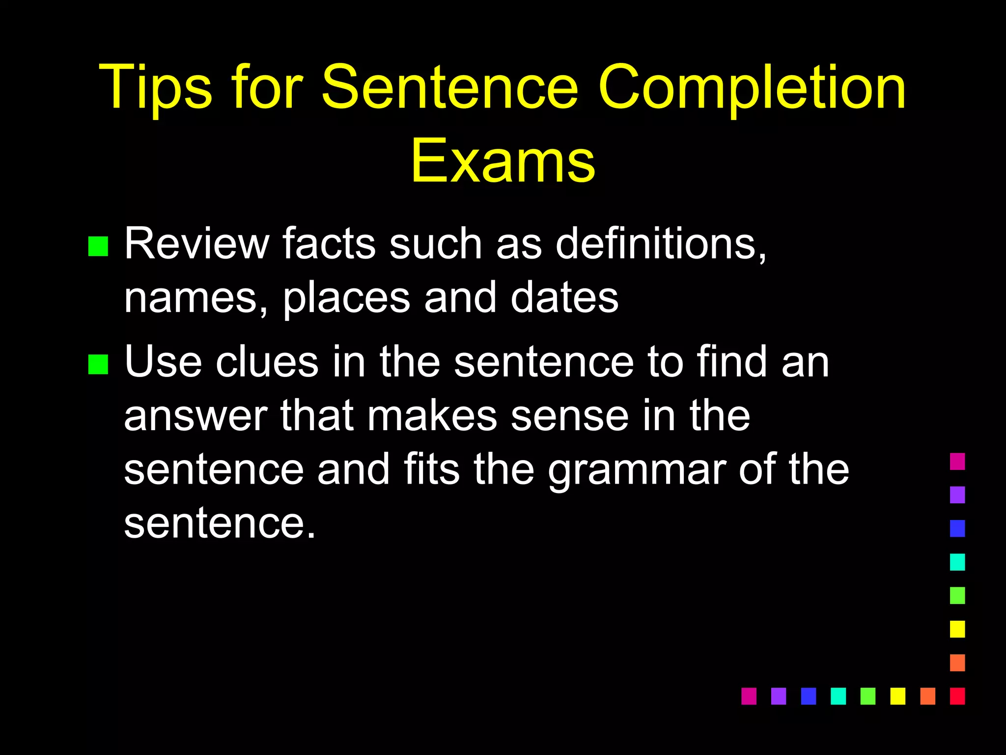 Tips for Sentence Completion
Exams
 Review facts such as definitions,
names, places and dates
 Use clues in the sentence to find an
answer that makes sense in the
sentence and fits the grammar of the
sentence.
 