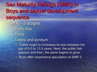 Sex Maturity RRaattiinnggss ((SSMMRR)) iinn 
BBooyyss aanndd sseexxuuaall ddeevveellooppmmeenntt 
sseeqquueennccee 
• SSMMRR –– 55 ssttaaggeess 
– PPuubblliicc hhaaiirr 
– PPeenniiss 
– TTeesstteess aanndd ssccrroottuumm 
• TTeesstteess bbeeggiinn ttoo iinnccrreeaasseess iittss ssiizzee bbeettwweeeenn tthhee 
aaggee ooff 99.55 ttoo 1133.55 yyeeaarrss. NNeexxtt,, tthhee ppuubblliicc hhaaiirr 
aappppeeaarrss aanndd tthheenn,, tthhee ppeenniiss bbeeggiinnss ttoo ggrrooww. 
• BBooyyss oofftteenn eexxppeerriieennccee eejjaaccuullaattiioonn aatt SSMMRR 33 
 