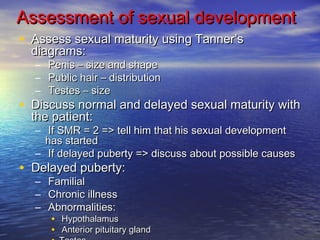 Assessment ooff sseexxuuaall ddeevveellooppmmeenntt 
• AAsssseessss sseexxuuaall mmaattuurriittyy uussiinngg TTaannnneerr’’ss 
ddiiaaggrraammss:: 
– PPeenniiss –– ssiizzee aanndd sshhaappee 
– PPuubblliicc hhaaiirr –– ddiissttrriibbuuttiioonn 
– TTeesstteess –– ssiizzee 
• DDiissccuussss nnoorrmmaall aanndd ddeellaayyeedd sseexxuuaall mmaattuurriittyy wwiitthh 
tthhee ppaattiieenntt:: 
– IIff SSMMRR == 22 ==>> tteellll hhiimm tthhaatt hhiiss sseexxuuaall ddeevveellooppmmeenntt 
hhaass ssttaarrtteedd 
– IIff ddeellaayyeedd ppuubbeerrttyy ==>> ddiissccuussss aabboouutt ppoossssiibbllee ccaauusseess 
• DDeellaayyeedd ppuubbeerrttyy:: 
– FFaammiilliiaall 
– CChhrroonniicc iillllnneessss 
– AAbbnnoorrmmaalliittiieess:: 
• HHyyppootthhaallaammuuss 
• AAnntteerriioorr ppiittuuiittaarryy ggllaanndd 
• TTeesstteess 
 