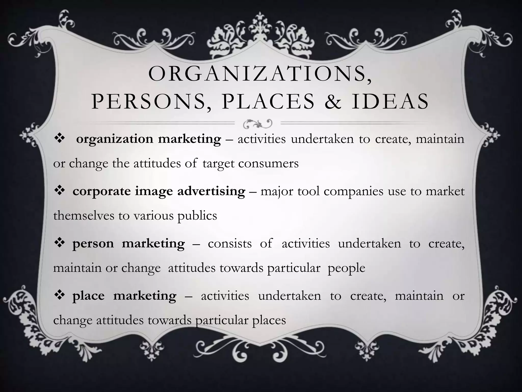 ORGANIZATIONS, 
PERSONS, PLACES & IDEAS 
 organization marketing – activities undertaken to create, maintain 
or change the attitudes of target consumers 
 corporate image advertising – major tool companies use to market 
themselves to various publics 
 person marketing – consists of activities undertaken to create, 
maintain or change attitudes towards particular people 
 place marketing – activities undertaken to create, maintain or 
change attitudes towards particular places 
 
