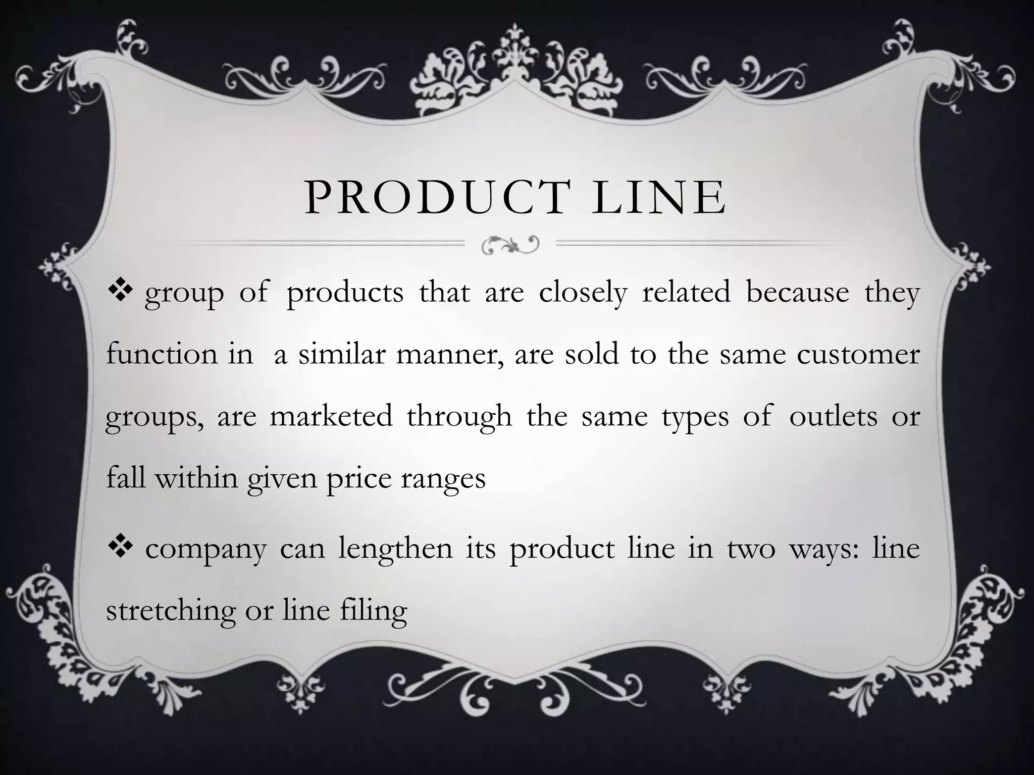 PRODUCT LINE 
 group of products that are closely related because they 
function in a similar manner, are sold to the same customer 
groups, are marketed through the same types of outlets or 
fall within given price ranges 
 company can lengthen its product line in two ways: line 
stretching or line filing 
 