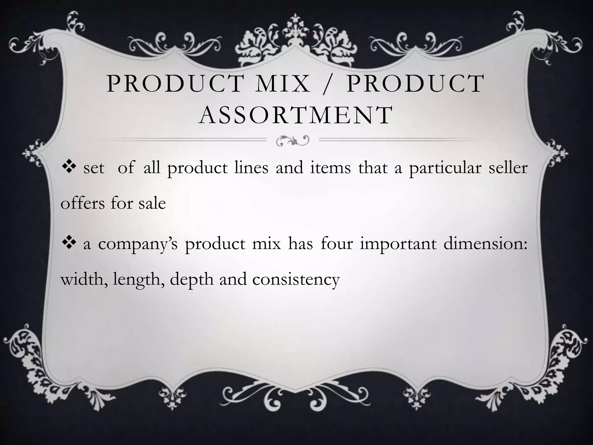 PRODUCT MIX / PRODUCT 
ASSORTMENT 
 set of all product lines and items that a particular seller 
offers for sale 
 a company’s product mix has four important dimension: 
width, length, depth and consistency 
 