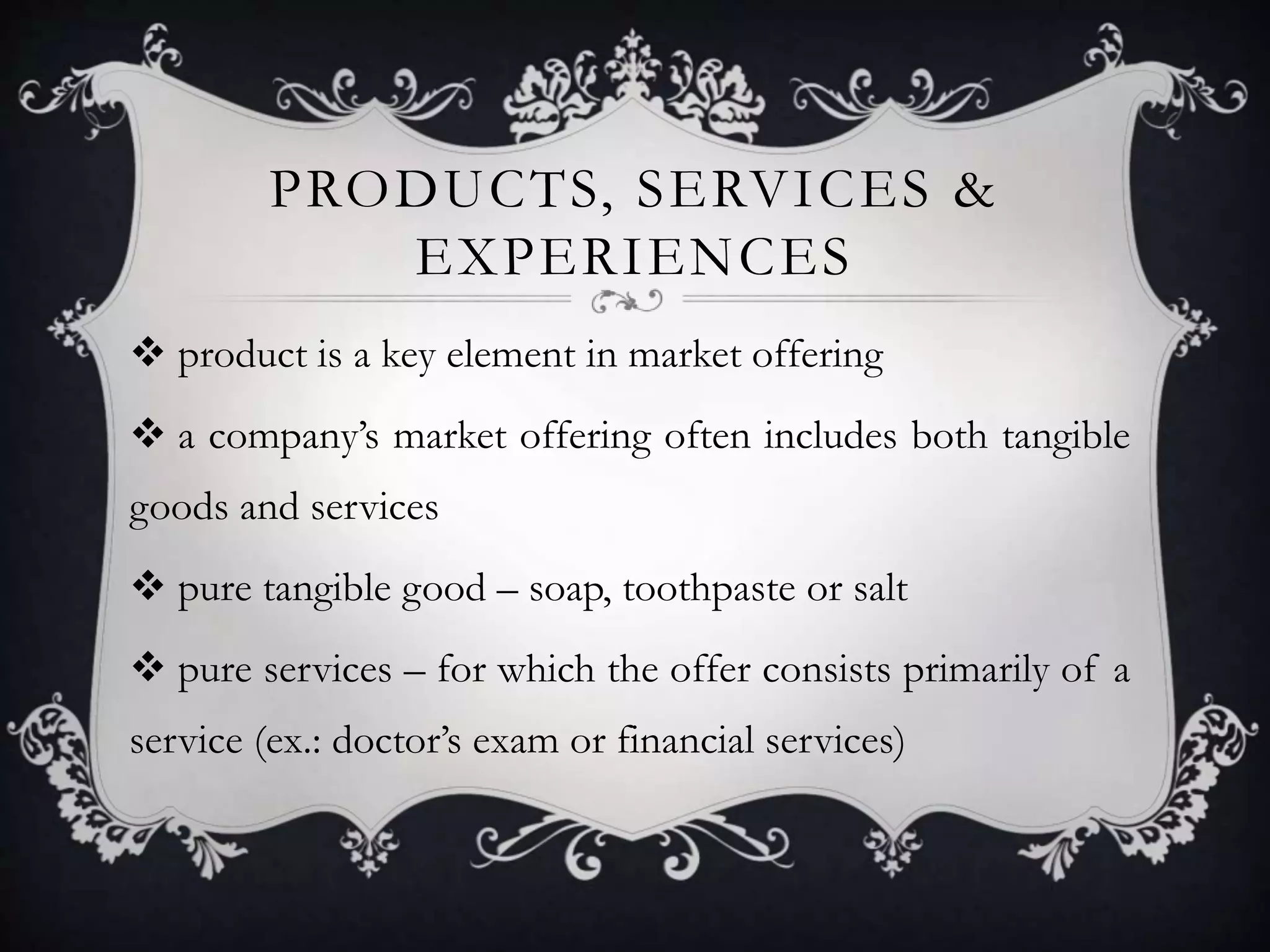 PRODUCTS, SERVICES & 
EXPERIENCES 
 product is a key element in market offering 
 a company’s market offering often includes both tangible 
goods and services 
 pure tangible good – soap, toothpaste or salt 
 pure services – for which the offer consists primarily of a 
service (ex.: doctor’s exam or financial services) 
 