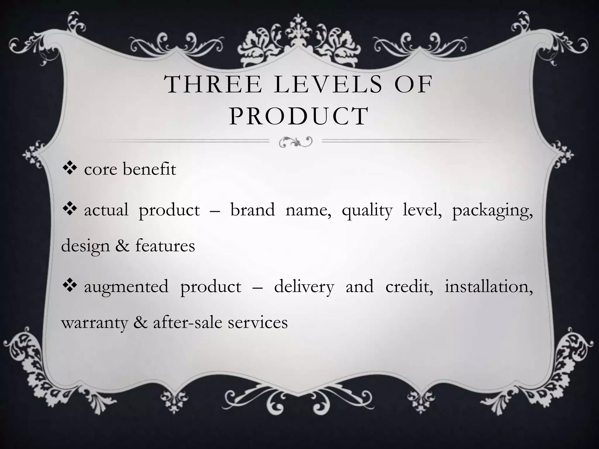 THREE LEVELS OF 
PRODUCT 
 core benefit 
 actual product – brand name, quality level, packaging, 
design & features 
 augmented product – delivery and credit, installation, 
warranty & after-sale services 
 