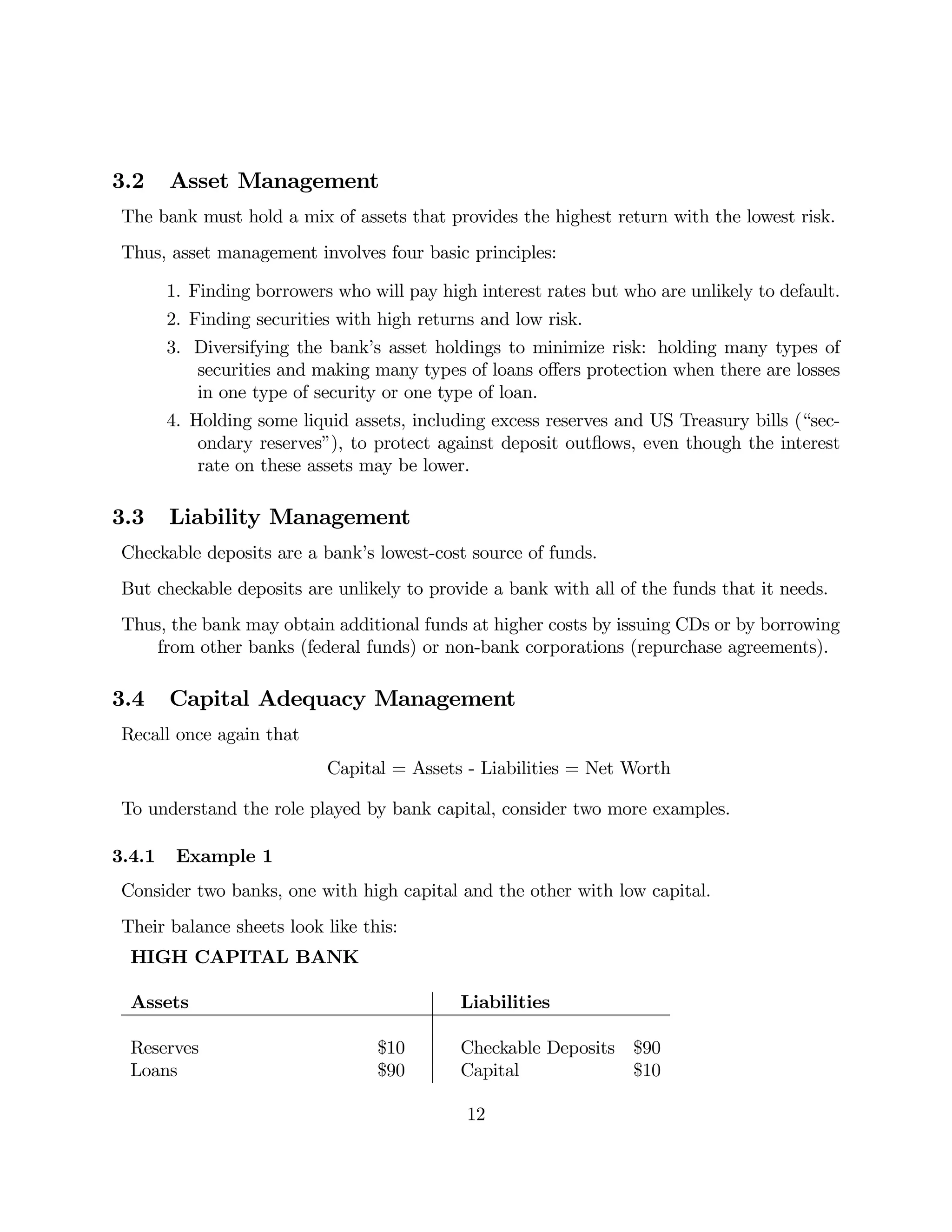 3.2 Asset Management 
The bank must hold a mix of assets that provides the highest return with the lowest risk. 
Thus, asset management involves four basic principles: 
1. Finding borrowers who will pay high interest rates but who are unlikely to default. 
2. Finding securities with high returns and low risk. 
3. Diversifying the bank’s asset holdings to minimize risk: holding many types of 
securities and making many types of loans offers protection when there are losses 
in one type of security or one type of loan. 
4. Holding some liquid assets, including excess reserves and US Treasury bills (“sec-ondary 
reserves”), to protect against deposit outflows, even though the interest 
rate on these assets may be lower. 
3.3 Liability Management 
Checkable deposits are a bank’s lowest-cost source of funds. 
But checkable deposits are unlikely to provide a bank with all of the funds that it needs. 
Thus, the bank may obtain additional funds at higher costs by issuing CDs or by borrowing 
from other banks (federal funds) or non-bank corporations (repurchase agreements). 
3.4 Capital Adequacy Management 
Recall once again that 
Capital = Assets - Liabilities = Net Worth 
To understand the role played by bank capital, consider two more examples. 
3.4.1 Example 1 
Consider two banks, one with high capital and the other with low capital. 
Their balance sheets look like this: 
HIGH CAPITAL BANK 
Assets Liabilities 
Reserves $10 Checkable Deposits $90 
Loans $90 Capital $10 
12 
 