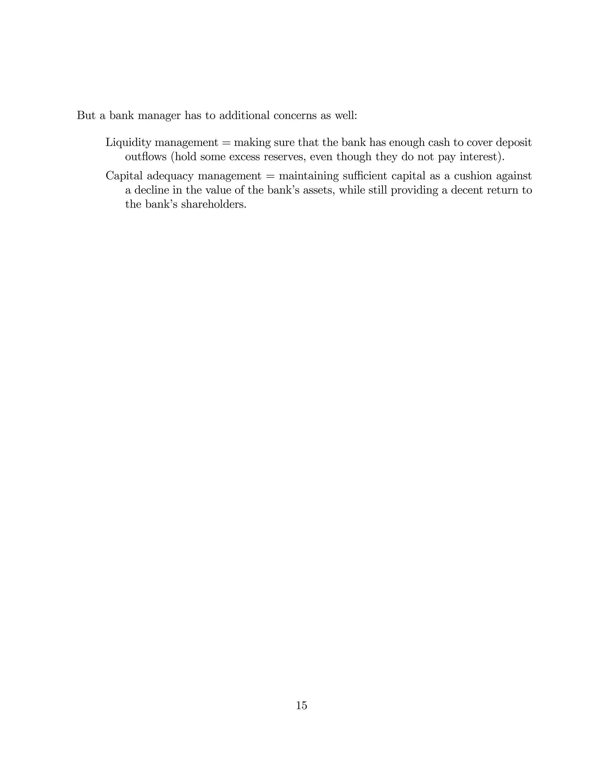 But a bank manager has to additional concerns as well: 
Liquidity management = making sure that the bank has enough cash to cover deposit 
outflows (hold some excess reserves, even though they do not pay interest). 
Capital adequacy management = maintaining sufficient capital as a cushion against 
a decline in the value of the bank’s assets, while still providing a decent return to 
the bank’s shareholders. 
15 
