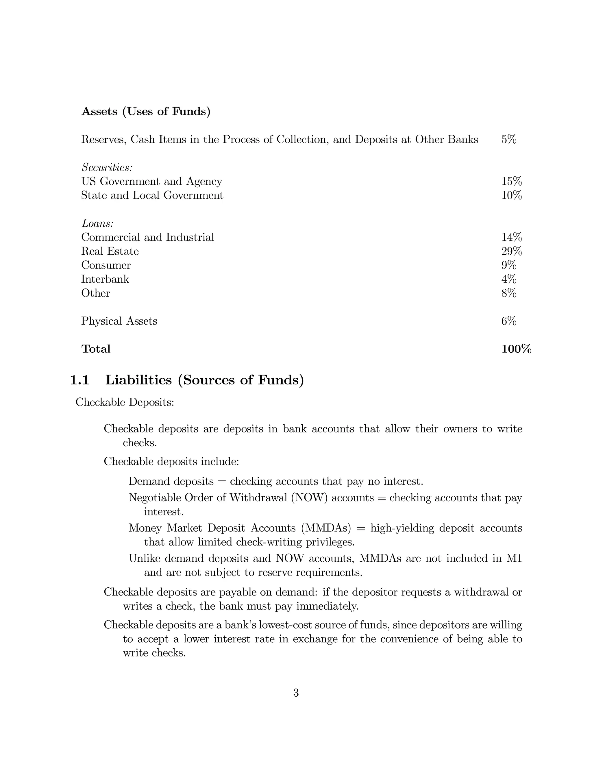 Assets (Uses of Funds) 
Reserves, Cash Items in the Process of Collection, and Deposits at Other Banks 5% 
Securities: 
US Government and Agency 15% 
State and Local Government 10% 
Loans: 
Commercial and Industrial 14% 
Real Estate 29% 
Consumer 9% 
Interbank 4% 
Other 8% 
Physical Assets 6% 
Total 100% 
1.1 Liabilities (Sources of Funds) 
Checkable Deposits: 
Checkable deposits are deposits in bank accounts that allow their owners to write 
checks. 
Checkable deposits include: 
Demand deposits = checking accounts that pay no interest. 
Negotiable Order of Withdrawal (NOW) accounts = checking accounts that pay 
interest. 
Money Market Deposit Accounts (MMDAs) = high-yielding deposit accounts 
that allow limited check-writing privileges. 
Unlike demand deposits and NOW accounts, MMDAs are not included in M1 
and are not subject to reserve requirements. 
Checkable deposits are payable on demand: if the depositor requests a withdrawal or 
writes a check, the bank must pay immediately. 
Checkable deposits are a bank’s lowest-cost source of funds, since depositors are willing 
to accept a lower interest rate in exchange for the convenience of being able to 
write checks. 
3 
 