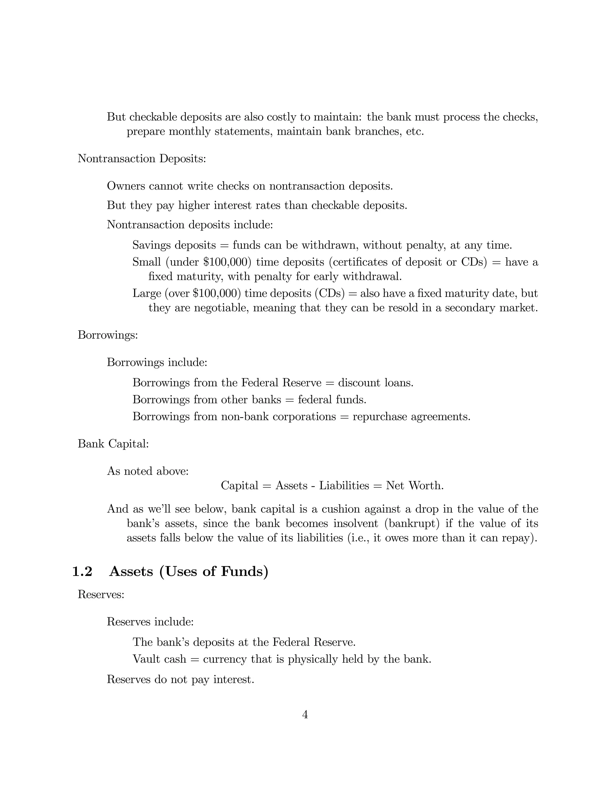 But checkable deposits are also costly to maintain: the bank must process the checks, 
prepare monthly statements, maintain bank branches, etc. 
Nontransaction Deposits: 
Owners cannot write checks on nontransaction deposits. 
But they pay higher interest rates than checkable deposits. 
Nontransaction deposits include: 
Savings deposits = funds can be withdrawn, without penalty, at any time. 
Small (under $100,000) time deposits (certificates of deposit or CDs) = have a 
fixed maturity, with penalty for early withdrawal. 
Large (over $100,000) time deposits (CDs) = also have a fixed maturity date, but 
they are negotiable, meaning that they can be resold in a secondary market. 
Borrowings: 
Borrowings include: 
Borrowings from the Federal Reserve = discount loans. 
Borrowings from other banks = federal funds. 
Borrowings from non-bank corporations = repurchase agreements. 
Bank Capital: 
As noted above: 
Capital = Assets - Liabilities = Net Worth. 
And as we’ll see below, bank capital is a cushion against a drop in the value of the 
bank’s assets, since the bank becomes insolvent (bankrupt) if the value of its 
assets falls below the value of its liabilities (i.e., it owes more than it can repay). 
1.2 Assets (Uses of Funds) 
Reserves: 
Reserves include: 
The bank’s deposits at the Federal Reserve. 
Vault cash = currency that is physically held by the bank. 
Reserves do not pay interest. 
4 
 