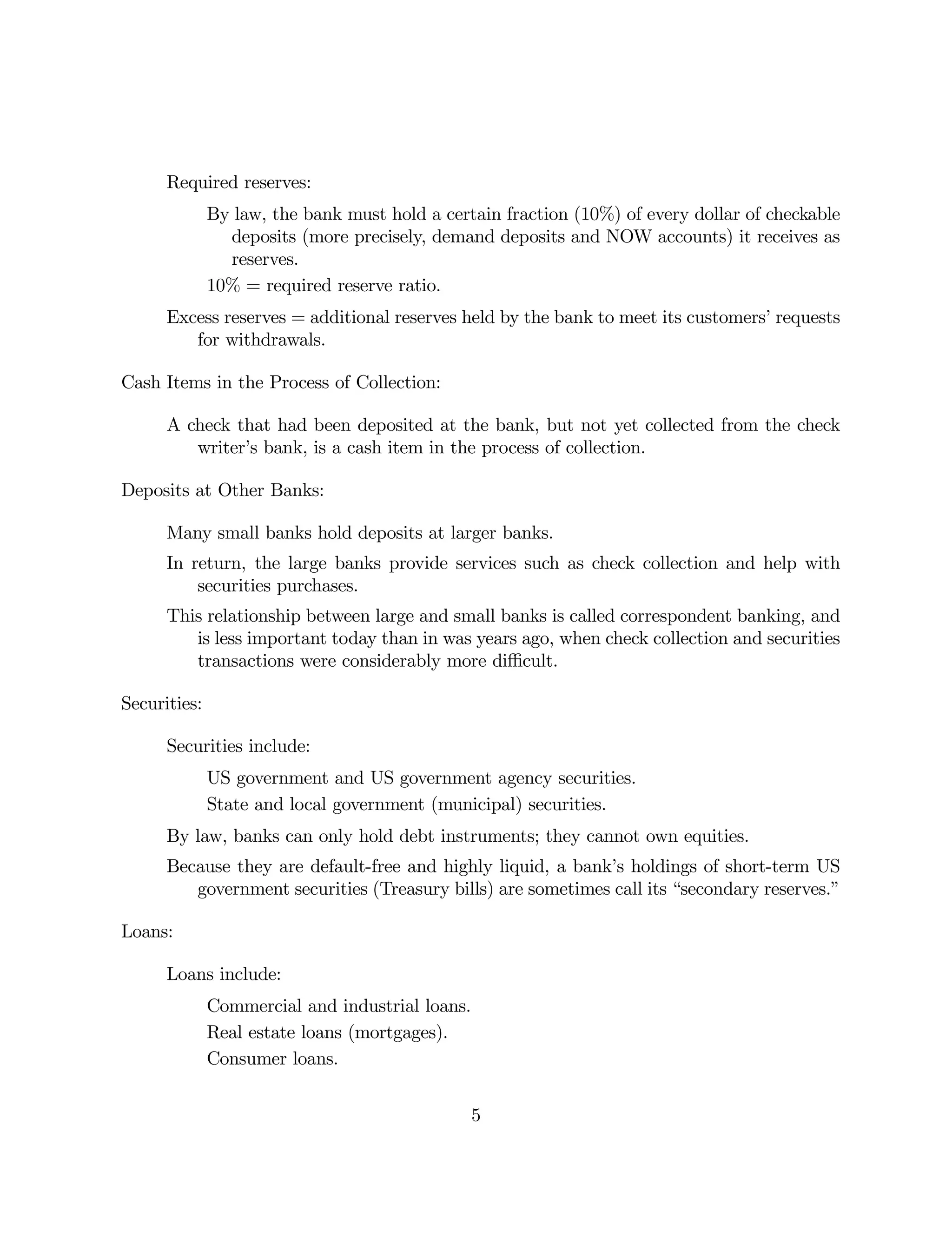 Required reserves: 
By law, the bank must hold a certain fraction (10%) of every dollar of checkable 
deposits (more precisely, demand deposits and NOW accounts) it receives as 
reserves. 
10% = required reserve ratio. 
Excess reserves = additional reserves held by the bank to meet its customers’ requests 
for withdrawals. 
Cash Items in the Process of Collection: 
A check that had been deposited at the bank, but not yet collected from the check 
writer’s bank, is a cash item in the process of collection. 
Deposits at Other Banks: 
Many small banks hold deposits at larger banks. 
In return, the large banks provide services such as check collection and help with 
securities purchases. 
This relationship between large and small banks is called correspondent banking, and 
is less important today than in was years ago, when check collection and securities 
transactions were considerably more difficult. 
Securities: 
Securities include: 
US government and US government agency securities. 
State and local government (municipal) securities. 
By law, banks can only hold debt instruments; they cannot own equities. 
Because they are default-free and highly liquid, a bank’s holdings of short-term US 
government securities (Treasury bills) are sometimes call its “secondary reserves.” 
Loans: 
Loans include: 
Commercial and industrial loans. 
Real estate loans (mortgages). 
Consumer loans. 
5 
 